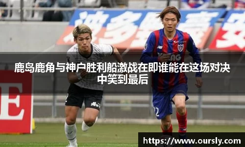 鹿岛鹿角与神户胜利船激战在即谁能在这场对决中笑到最后